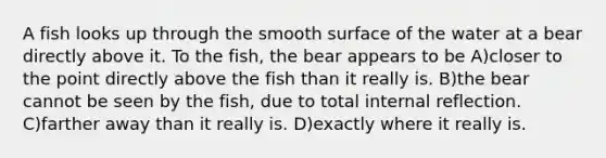 A fish looks up through the smooth surface of the water at a bear directly above it. To the fish, the bear appears to be A)closer to the point directly above the fish than it really is. B)the bear cannot be seen by the fish, due to total internal reflection. C)farther away than it really is. D)exactly where it really is.