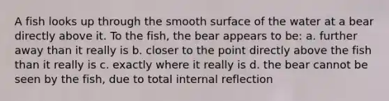 A fish looks up through the smooth surface of the water at a bear directly above it. To the fish, the bear appears to be: a. further away than it really is b. closer to the point directly above the fish than it really is c. exactly where it really is d. the bear cannot be seen by the fish, due to total internal reflection