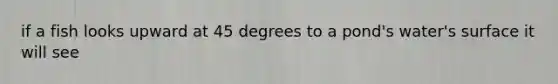 if a fish looks upward at 45 degrees to a pond's water's surface it will see