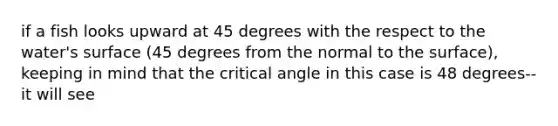 if a fish looks upward at 45 degrees with the respect to the water's surface (45 degrees from the normal to the surface), keeping in mind that the critical angle in this case is 48 degrees-- it will see