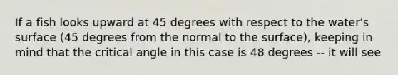 If a fish looks upward at 45 degrees with respect to the water's surface (45 degrees from the normal to the surface), keeping in mind that the critical angle in this case is 48 degrees -- it will see