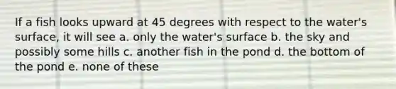 If a fish looks upward at 45 degrees with respect to the water's surface, it will see a. only the water's surface b. the sky and possibly some hills c. another fish in the pond d. the bottom of the pond e. none of these