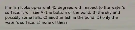 If a fish looks upward at 45 degrees with respect to the water's surface, it will see A) the bottom of the pond. B) the sky and possibly some hills. C) another fish in the pond. D) only the water's surface. E) none of these