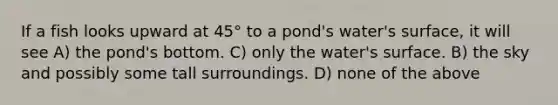 If a fish looks upward at 45° to a pond's water's surface, it will see A) the pond's bottom. C) only the water's surface. B) the sky and possibly some tall surroundings. D) none of the above