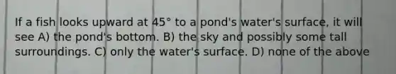 If a fish looks upward at 45° to a pond's water's surface, it will see A) the pond's bottom. B) the sky and possibly some tall surroundings. C) only the water's surface. D) none of the above