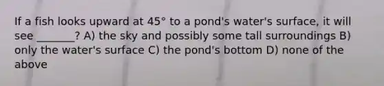 If a fish looks upward at 45° to a pond's water's surface, it will see _______? A) the sky and possibly some tall surroundings B) only the water's surface C) the pond's bottom D) none of the above