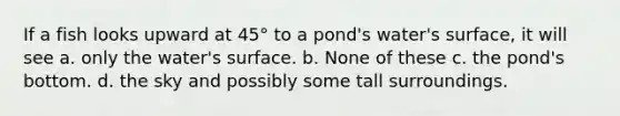 If a fish looks upward at 45° to a pond's water's surface, it will see a. only the water's surface. b. None of these c. the pond's bottom. d. the sky and possibly some tall surroundings.