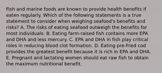 Fish and marine foods are known to provide health benefits if eaten regularly. Which of the following statements is a true statement to consider when weighing seafood's benefits and risks? A. The risks of eating seafood outweigh the benefits for most individuals. B. Eating farm-raised fish contains more EPA and DHA and less mercury. C. EPA and DHA in fish play critical roles in reducing blood clot formation. D. Eating pre-fried cod provides the greatest benefit because it is rich in EPA and DHA. E. Pregnant and lactating women should eat raw fish to obtain the maximum nutritional benefit.