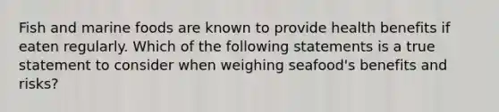 Fish and marine foods are known to provide health benefits if eaten regularly. Which of the following statements is a true statement to consider when weighing seafood's benefits and risks?