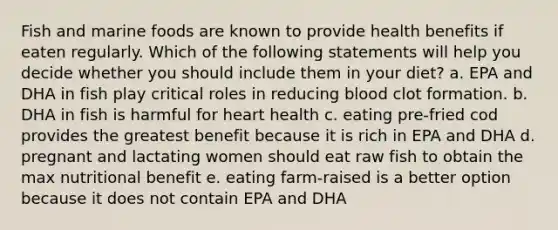 Fish and marine foods are known to provide health benefits if eaten regularly. Which of the following statements will help you decide whether you should include them in your diet? a. EPA and DHA in fish play critical roles in reducing blood clot formation. b. DHA in fish is harmful for heart health c. eating pre-fried cod provides the greatest benefit because it is rich in EPA and DHA d. pregnant and lactating women should eat raw fish to obtain the max nutritional benefit e. eating farm-raised is a better option because it does not contain EPA and DHA