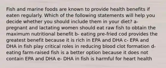 Fish and marine foods are known to provide health benefits if eaten regularly. Which of the following statements will help you decide whether you should include them in your diet? a- pregnant and lactating women should eat raw fish to obtain the maximum nutritional benefit b- eating pre-fried cod provides the greatest benefit because it is rich in EPA and DHA c- EPA and DHA in fish play critical roles in reducing blood clot formation d- eating farm-raised fish is a better option because it does not contain EPA and DHA e- DHA in fish is harmful for heart health