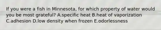 If you were a fish in Minnesota, for which property of water would you be most grateful? A.specific heat B.heat of vaporization C.adhesion D.low density when frozen E.odorlessness