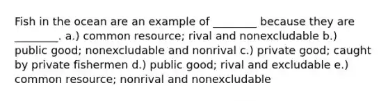 Fish in the ocean are an example of ________ because they are ________. a.) common resource; rival and nonexcludable b.) public good; nonexcludable and nonrival c.) private good; caught by private fishermen d.) public good; rival and excludable e.) common resource; nonrival and nonexcludable