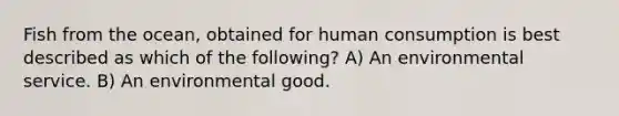 Fish from the ocean, obtained for human consumption is best described as which of the following? A) An environmental service. B) An environmental good.