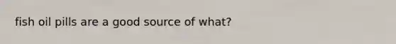 fish oil pills are a good source of what?