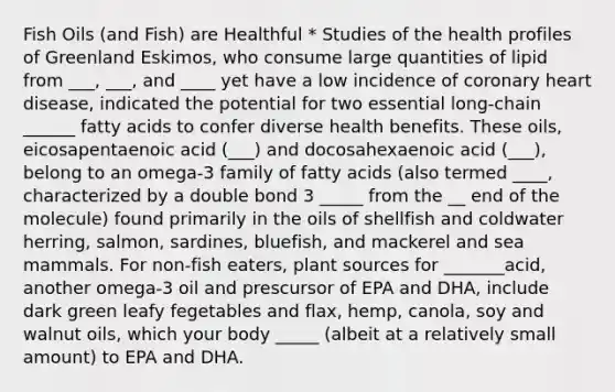 Fish Oils (and Fish) are Healthful * Studies of the health profiles of Greenland Eskimos, who consume large quantities of lipid from ___, ___, and ____ yet have a low incidence of coronary heart disease, indicated the potential for two essential long-chain ______ fatty acids to confer diverse health benefits. These oils, eicosapentaenoic acid (___) and docosahexaenoic acid (___), belong to an omega-3 family of fatty acids (also termed ____, characterized by a double bond 3 _____ from the __ end of the molecule) found primarily in the oils of shellfish and coldwater herring, salmon, sardines, bluefish, and mackerel and sea mammals. For non-fish eaters, plant sources for _______acid, another omega-3 oil and prescursor of EPA and DHA, include dark green leafy fegetables and flax, hemp, canola, soy and walnut oils, which your body _____ (albeit at a relatively small amount) to EPA and DHA.