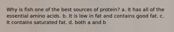 Why is fish one of the best sources of protein? a. It has all of the essential amino acids. b. It is low in fat and contains good fat. c. It contains saturated fat. d. both a and b