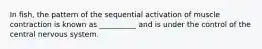 In fish, the pattern of the sequential activation of muscle contraction is known as __________ and is under the control of the central nervous system.