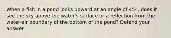 When a fish in a pond looks upward at an angle of 45◦, does it see the sky above the water's surface or a reflection from the water-air boundary of the bottom of the pond? Defend your answer.