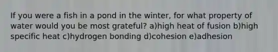 If you were a fish in a pond in the winter, for what property of water would you be most grateful? a)high heat of fusion b)high specific heat c)hydrogen bonding d)cohesion e)adhesion