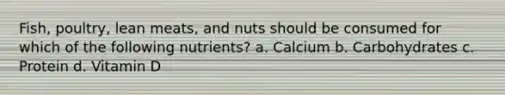 Fish, poultry, lean meats, and nuts should be consumed for which of the following nutrients? a. Calcium b. Carbohydrates c. Protein d. Vitamin D