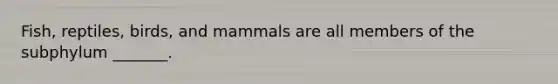 Fish, reptiles, birds, and mammals are all members of the subphylum _______.