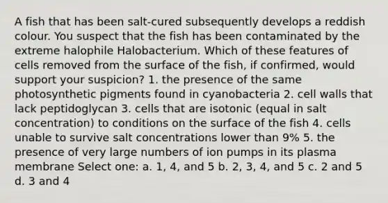 A fish that has been salt-cured subsequently develops a reddish colour. You suspect that the fish has been contaminated by the extreme halophile Halobacterium. Which of these features of cells removed from the surface of the fish, if confirmed, would support your suspicion? 1. the presence of the same photosynthetic pigments found in cyanobacteria 2. cell walls that lack peptidoglycan 3. cells that are isotonic (equal in salt concentration) to conditions on the surface of the fish 4. cells unable to survive salt concentrations lower than 9% 5. the presence of very large numbers of ion pumps in its plasma membrane Select one: a. 1, 4, and 5 b. 2, 3, 4, and 5 c. 2 and 5 d. 3 and 4