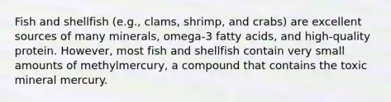 Fish and shellfish (e.g., clams, shrimp, and crabs) are excellent sources of many minerals, omega-3 fatty acids, and high-quality protein. However, most fish and shellfish contain very small amounts of methylmercury, a compound that contains the toxic mineral mercury.