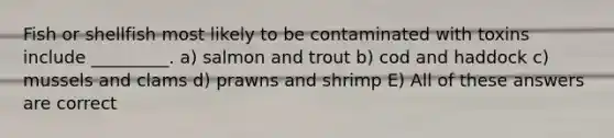 Fish or shellfish most likely to be contaminated with toxins include _________. a) salmon and trout b) cod and haddock c) mussels and clams d) prawns and shrimp E) All of these answers are correct