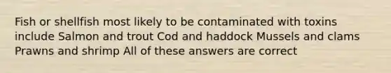 Fish or shellfish most likely to be contaminated with toxins include Salmon and trout Cod and haddock Mussels and clams Prawns and shrimp All of these answers are correct