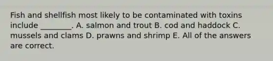 Fish and shellfish most likely to be contaminated with toxins include ________. A. salmon and trout B. cod and haddock C. mussels and clams D. prawns and shrimp E. All of the answers are correct.