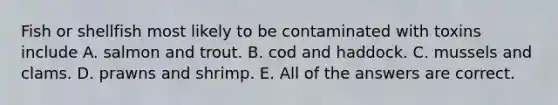 Fish or shellfish most likely to be contaminated with toxins include A. salmon and trout. B. cod and haddock. C. mussels and clams. D. prawns and shrimp. E. All of the answers are correct.