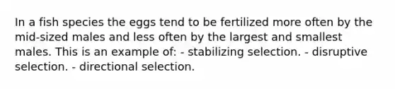 In a fish species the eggs tend to be fertilized more often by the mid-sized males and less often by the largest and smallest males. This is an example of: - stabilizing selection. - disruptive selection. - directional selection.