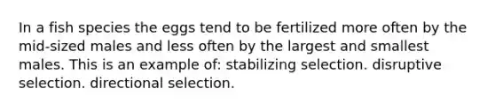 In a fish species the eggs tend to be fertilized more often by the mid-sized males and less often by the largest and smallest males. This is an example of: stabilizing selection. disruptive selection. directional selection.