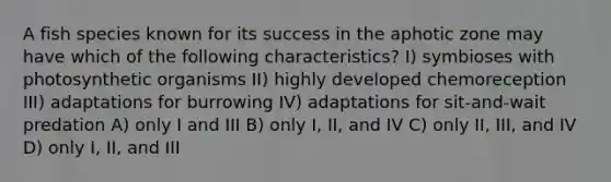 A fish species known for its success in the aphotic zone may have which of the following characteristics? I) symbioses with photosynthetic organisms II) highly developed chemoreception III) adaptations for burrowing IV) adaptations for sit-and-wait predation A) only I and III B) only I, II, and IV C) only II, III, and IV D) only I, II, and III