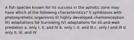 A fish species known for its success in the aphotic zone may have which of the following characteristics? I) symbioses with photosynthetic organisms II) highly developed chemoreception III) adaptations for burrowing IV) adaptations for sit-and-wait predation a. only I, II, and IV b. only I, II, and III c. only I and III d. only II, III, and IV