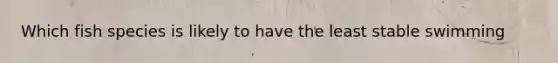 Which fish species is likely to have the least stable swimming
