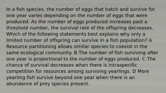 In a fish species, the number of eggs that hatch and survive for one year varies depending on the number of eggs that were produced. As the number of eggs produced increases past a threshold number, the survival rate of the offspring decreases. Which of the following statements best explains why only a limited number of offspring can survive in a fish population? A Resource partitioning allows similar species to coexist in the same ecological community. B The number of fish surviving after one year is proportional to the number of eggs produced. C The chance of survival decreases when there is intraspecific competition for resources among surviving yearlings. D More yearling fish survive beyond one year when there is an abundance of prey species present.