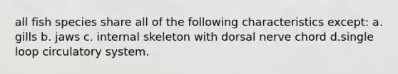 all fish species share all of the following characteristics except: a. gills b. jaws c. internal skeleton with dorsal nerve chord d.single loop circulatory system.