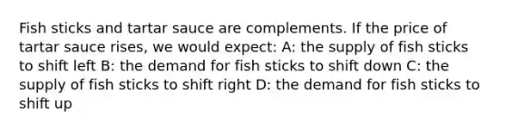 Fish sticks and tartar sauce are complements. If the price of tartar sauce rises, we would expect: A: the supply of fish sticks to shift left B: the demand for fish sticks to shift down C: the supply of fish sticks to shift right D: the demand for fish sticks to shift up