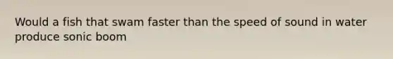 Would a fish that swam faster than the speed of sound in water produce sonic boom