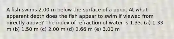 A fish swims 2.00 m below the surface of a pond. At what apparent depth does the fish appear to swim if viewed from directly above? The index of refraction of water is 1.33. (a) 1.33 m (b) 1.50 m (c) 2.00 m (d) 2.66 m (e) 3.00 m