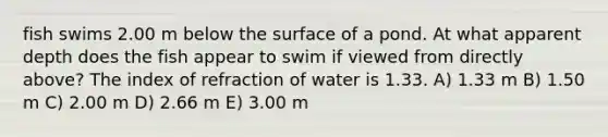 fish swims 2.00 m below the surface of a pond. At what apparent depth does the fish appear to swim if viewed from directly above? The index of refraction of water is 1.33. A) 1.33 m B) 1.50 m C) 2.00 m D) 2.66 m E) 3.00 m