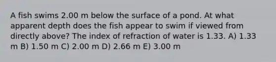 A fish swims 2.00 m below the surface of a pond. At what apparent depth does the fish appear to swim if viewed from directly above? The index of refraction of water is 1.33. A) 1.33 m B) 1.50 m C) 2.00 m D) 2.66 m E) 3.00 m