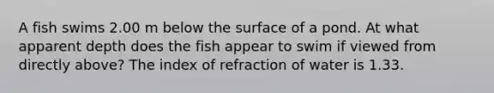 A fish swims 2.00 m below the surface of a pond. At what apparent depth does the fish appear to swim if viewed from directly above? The index of refraction of water is 1.33.