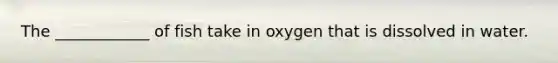 The ____________ of fish take in oxygen that is dissolved in water.