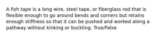 A fish tape is a long wire, steel tape, or fiberglass rod that is flexible enough to go around bends and corners but retains enough stiffness so that it can be pushed and worked along a pathway without kinking or buckling. True/False