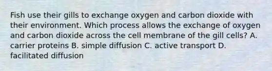 Fish use their gills to exchange oxygen and carbon dioxide with their environment. Which process allows the exchange of oxygen and carbon dioxide across the cell membrane of the gill cells? A. carrier proteins B. simple diffusion C. active transport D. facilitated diffusion