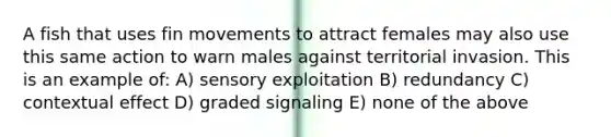 A fish that uses fin movements to attract females may also use this same action to warn males against territorial invasion. This is an example of: A) sensory exploitation B) redundancy C) contextual effect D) graded signaling E) none of the above