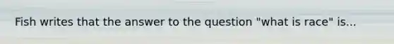 Fish writes that the answer to the question "what is race" is...